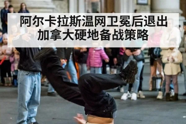 阿尔卡拉斯温网卫冕后退出加拿大硬地备战策略