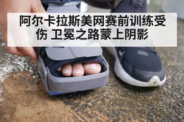 阿尔卡拉斯美网赛前训练受伤 卫冕之路蒙上阴影