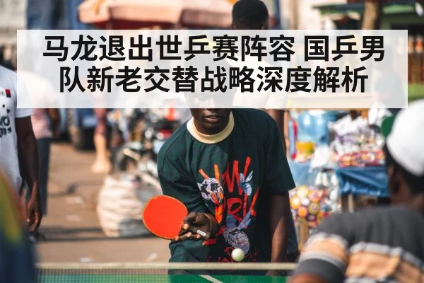 马龙退出世乒赛阵容 国乒男队新老交替战略深度解析